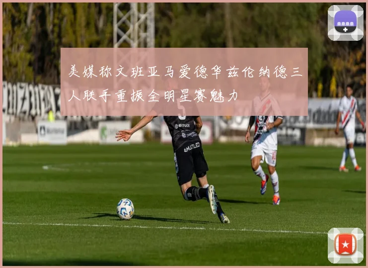 美媒称文班亚马爱德华兹伦纳德三人联手重振全明星赛魅力