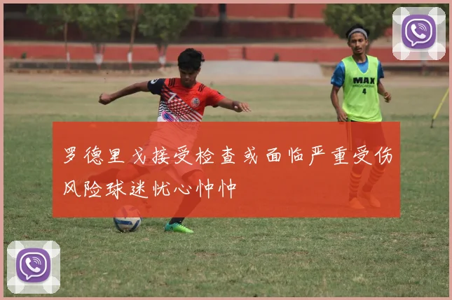 罗德里戈接受检查或面临严重受伤风险球迷忧心忡忡