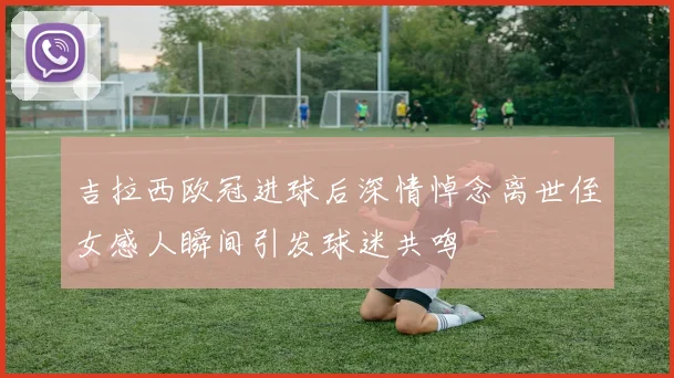 吉拉西欧冠进球后深情悼念离世侄女感人瞬间引发球迷共鸣