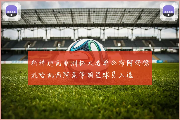 科特迪瓦非洲杯大名单公布阿玛德扎哈凯西阿莱等明星球员入选