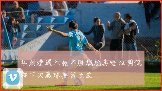 热刺遭遇八轮不胜尴尬奥哈拉调侃称下次赢球要留长发
