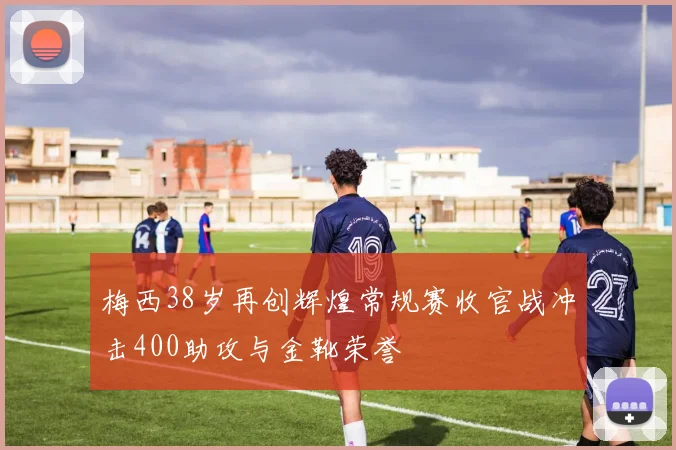 梅西38岁再创辉煌常规赛收官战冲击400助攻与金靴荣誉