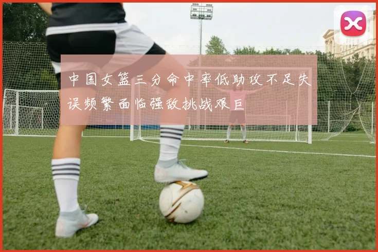 中国女篮三分命中率低助攻不足失误频繁面临强敌挑战艰巨