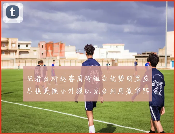 记者分析赵睿周琦组合优势明显应尽快更换小外援以充分利用豪华阵容