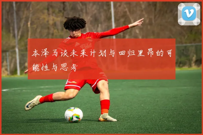 本泽马谈未来计划与回归里昂的可能性与思考