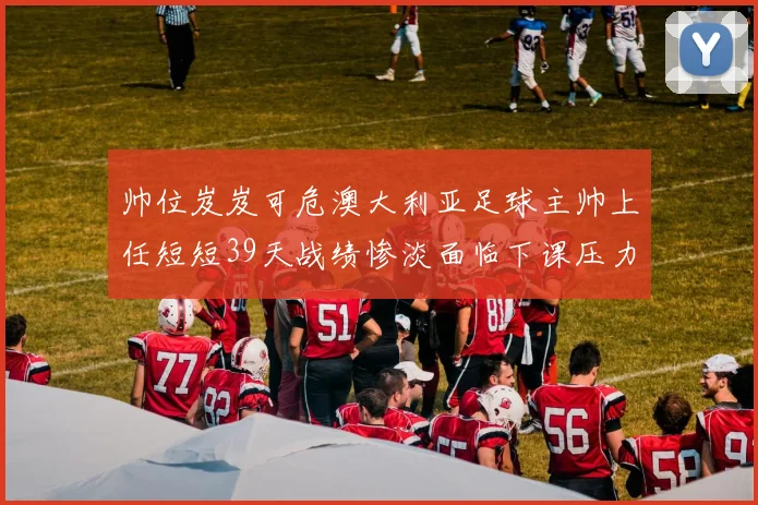 帅位岌岌可危澳大利亚足球主帅上任短短39天战绩惨淡面临下课压力
