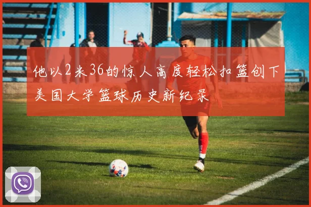 他以2米36的惊人高度轻松扣篮创下美国大学篮球历史新纪录