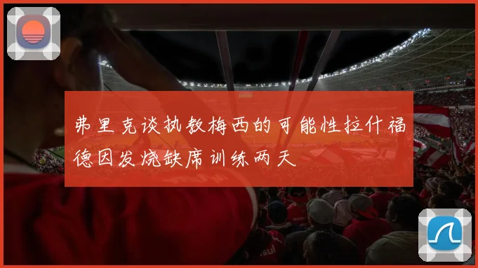 弗里克谈执教梅西的可能性拉什福德因发烧缺席训练两天