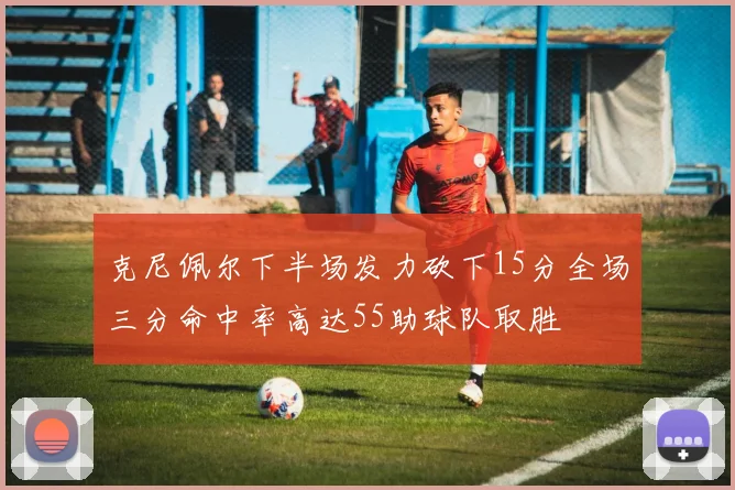 克尼佩尔下半场发力砍下15分全场三分命中率高达55助球队取胜