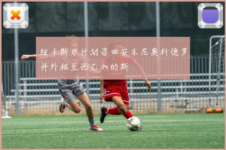 纽卡斯尔计划召回安东尼奥科德罗并外租至西乙加的斯