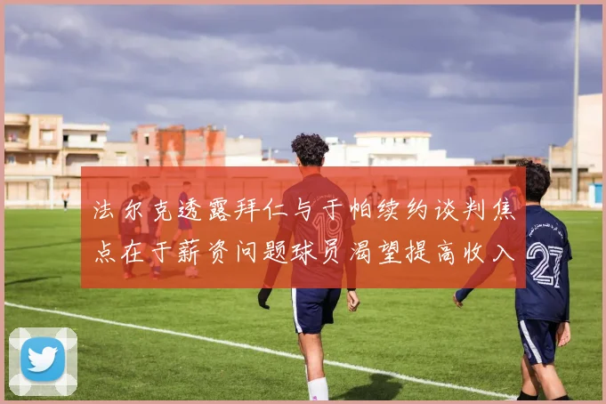 法尔克透露拜仁与于帕续约谈判焦点在于薪资问题球员渴望提高收入