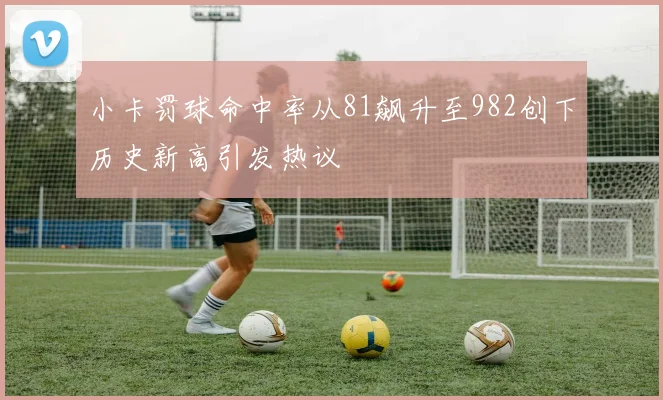 小卡罚球命中率从81飙升至982创下历史新高引发热议
