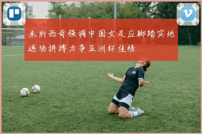 米利西奇强调中国女足应脚踏实地逐场拼搏力争亚洲杯佳绩