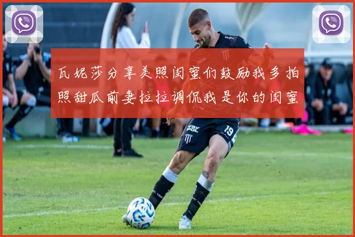 瓦妮莎分享美照闺蜜们鼓励我多拍照甜瓜前妻拉拉调侃我是你的闺蜜