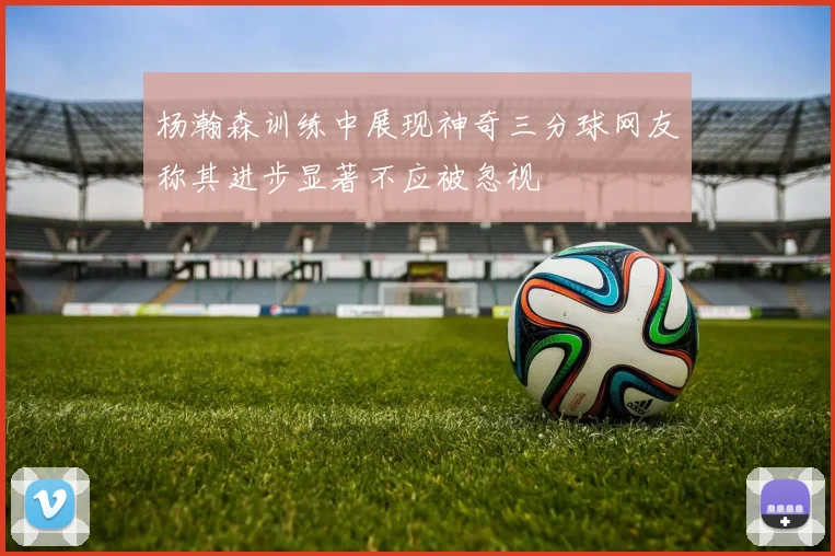 杨瀚森训练中展现神奇三分球网友称其进步显著不应被忽视