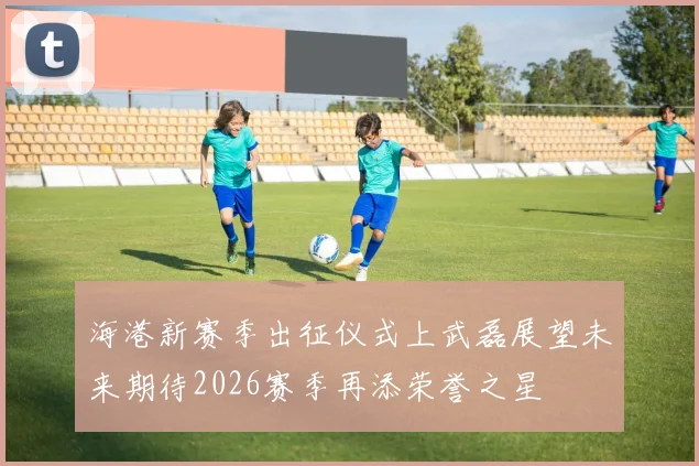 海港新赛季出征仪式上武磊展望未来期待2026赛季再添荣誉之星