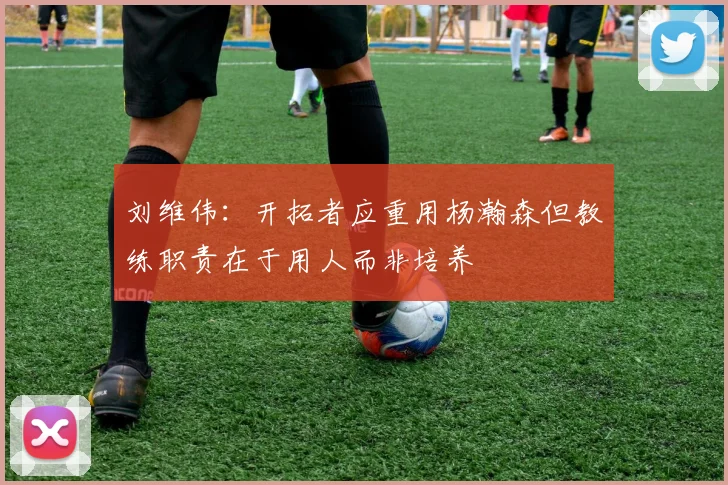 刘维伟：开拓者应重用杨瀚森但教练职责在于用人而非培养