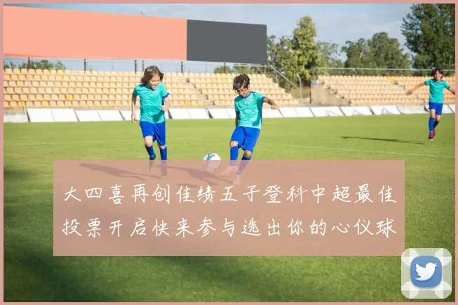 大四喜再创佳绩五子登科中超最佳投票开启快来参与选出你的心仪球员