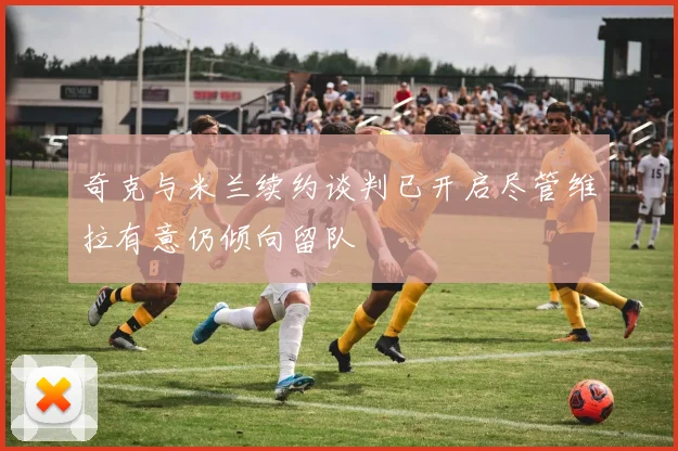 奇克与米兰续约谈判已开启尽管维拉有意仍倾向留队