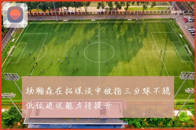 杨瀚森在拓媒谈中被指三分球不稳低位进攻能力待提升