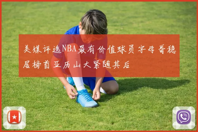 美媒评选NBA最有价值球员字母哥稳居榜首亚历山大紧随其后