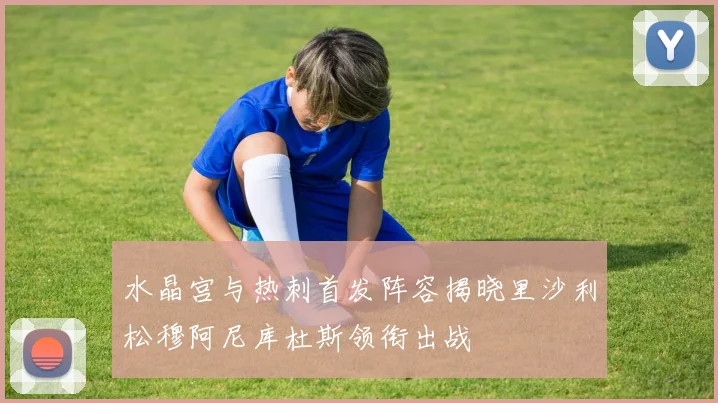 水晶宫与热刺首发阵容揭晓里沙利松穆阿尼库杜斯领衔出战