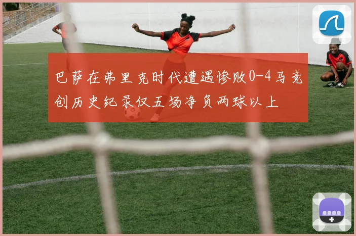 巴萨在弗里克时代遭遇惨败0-4马竞创历史纪录仅五场净负两球以上