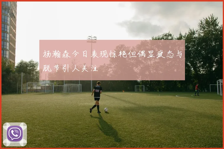 杨瀚森今日表现惊艳但偶显疲态与脱节引人关注