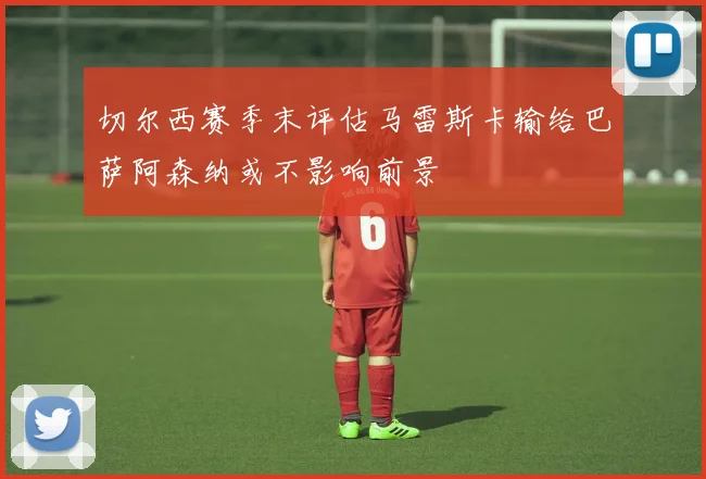 切尔西赛季末评估马雷斯卡输给巴萨阿森纳或不影响前景