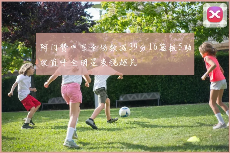 阿门赞申京全场数据39分16篮板5助攻直呼全明星表现超凡