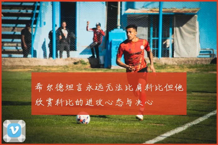 希尔德坦言永远无法比肩科比但他欣赏科比的进攻心态与决心