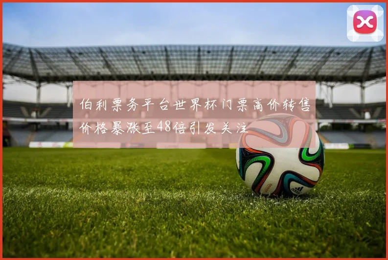 伯利票务平台世界杯门票高价转售价格暴涨至48倍引发关注