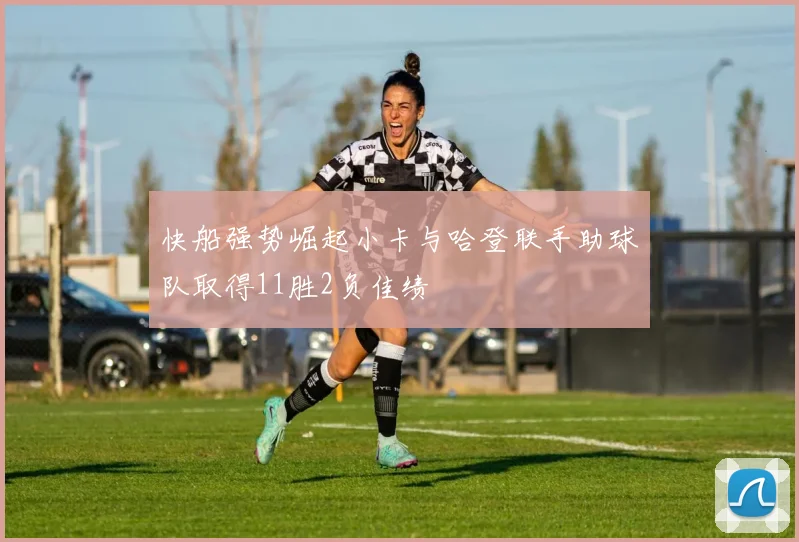 快船强势崛起小卡与哈登联手助球队取得11胜2负佳绩