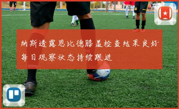 纳斯透露恩比德膝盖检查结果良好每日观察状态持续跟进
