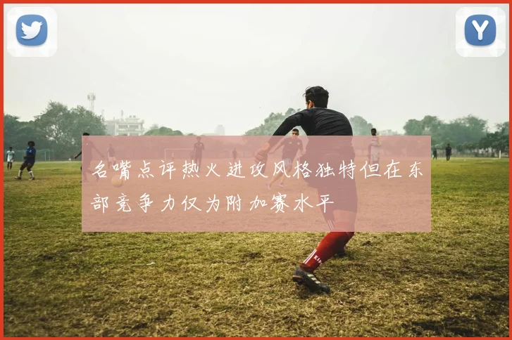 名嘴点评热火进攻风格独特但在东部竞争力仅为附加赛水平