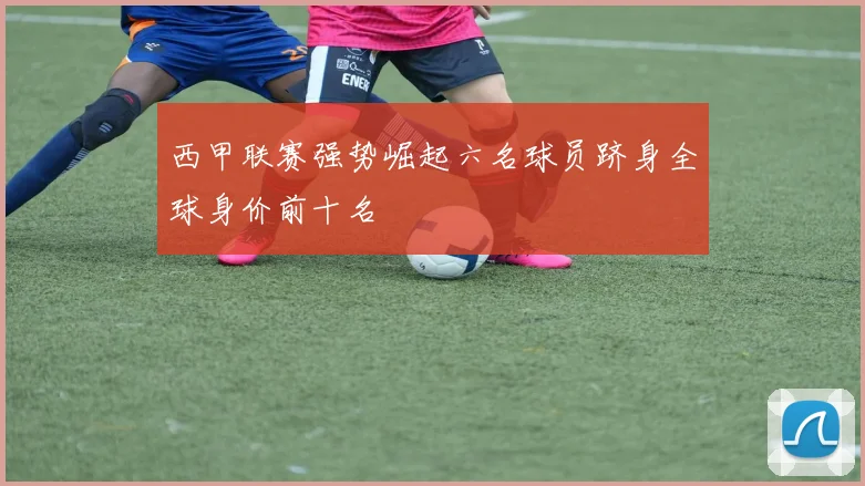 西甲联赛强势崛起六名球员跻身全球身价前十名