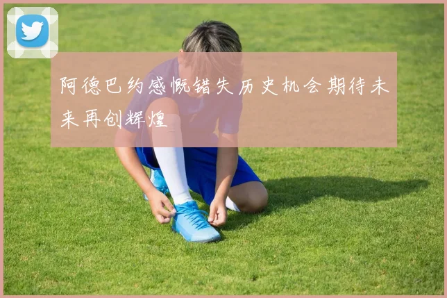 阿德巴约感慨错失历史机会期待未来再创辉煌