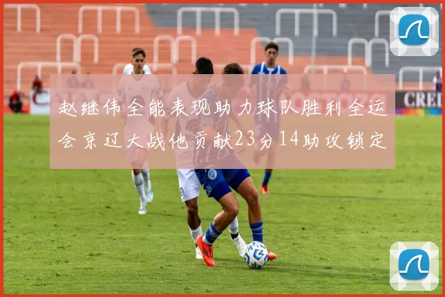 赵继伟全能表现助力球队胜利全运会京辽大战他贡献23分14助攻锁定胜局