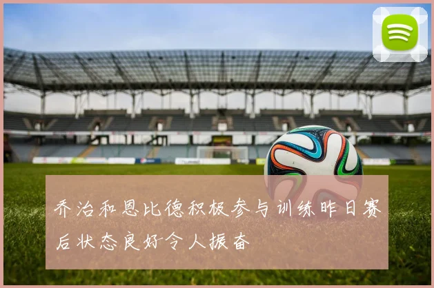 乔治和恩比德积极参与训练昨日赛后状态良好令人振奋