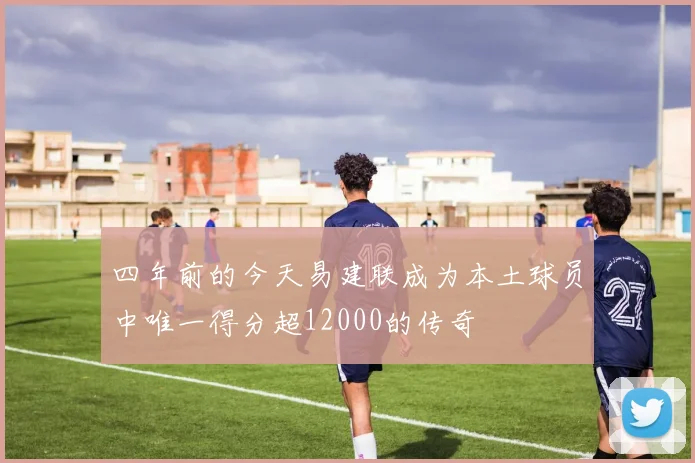 四年前的今天易建联成为本土球员中唯一得分超12000的传奇